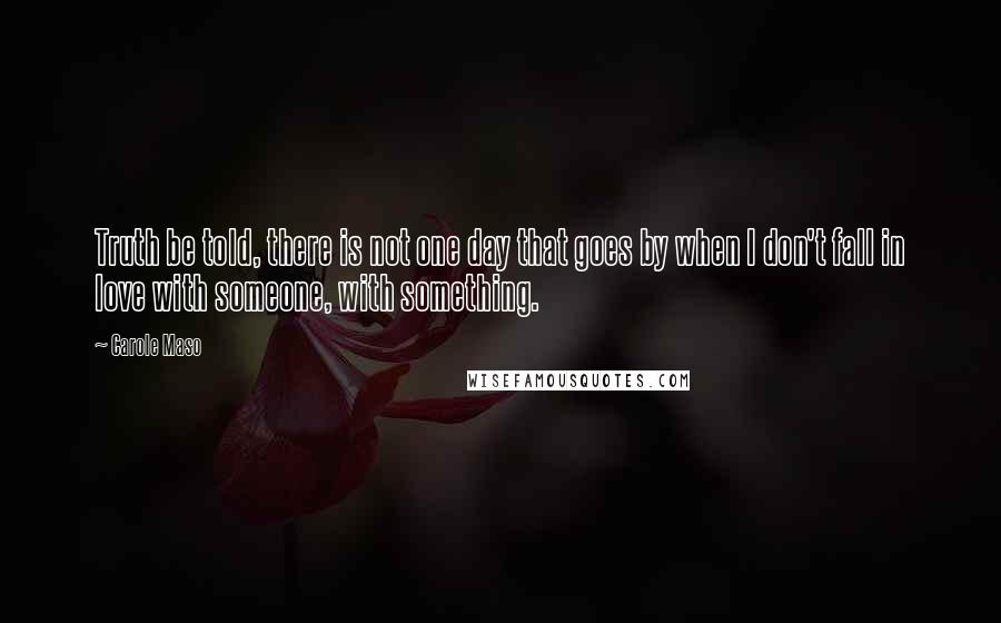 Carole Maso Quotes: Truth be told, there is not one day that goes by when I don't fall in love with someone, with something.