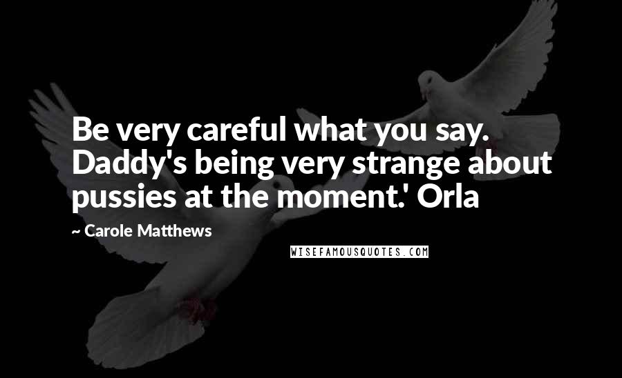 Carole Matthews Quotes: Be very careful what you say. Daddy's being very strange about pussies at the moment.' Orla
