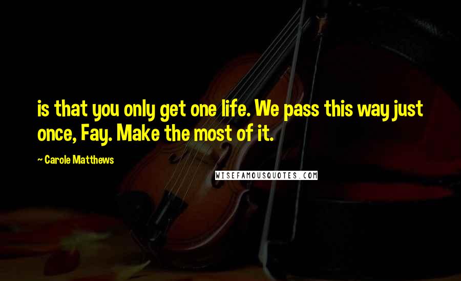 Carole Matthews Quotes: is that you only get one life. We pass this way just once, Fay. Make the most of it.