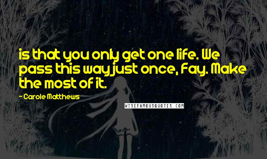 Carole Matthews Quotes: is that you only get one life. We pass this way just once, Fay. Make the most of it.