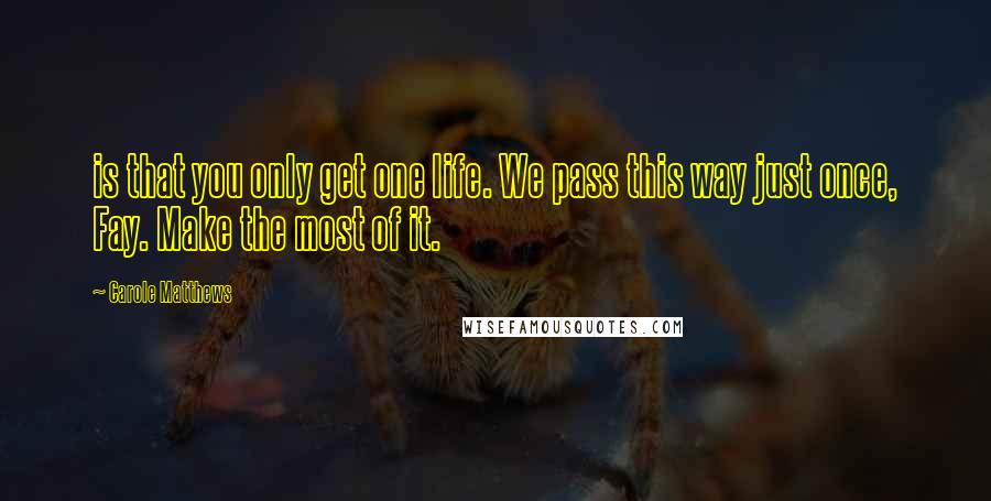 Carole Matthews Quotes: is that you only get one life. We pass this way just once, Fay. Make the most of it.