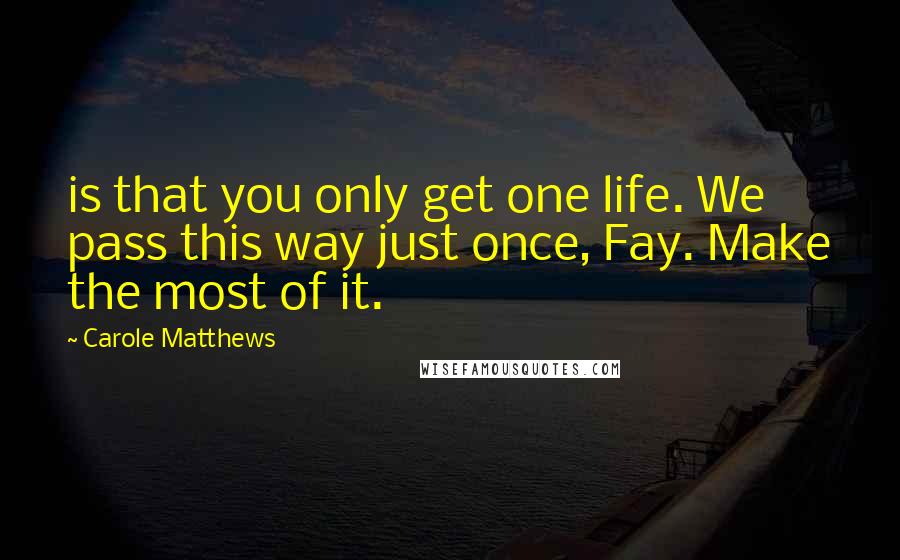 Carole Matthews Quotes: is that you only get one life. We pass this way just once, Fay. Make the most of it.