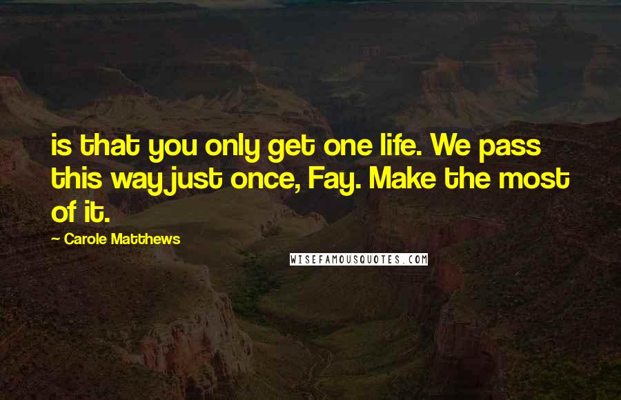 Carole Matthews Quotes: is that you only get one life. We pass this way just once, Fay. Make the most of it.