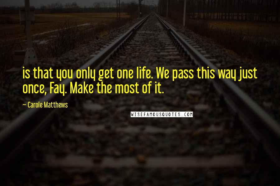 Carole Matthews Quotes: is that you only get one life. We pass this way just once, Fay. Make the most of it.