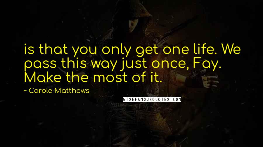 Carole Matthews Quotes: is that you only get one life. We pass this way just once, Fay. Make the most of it.