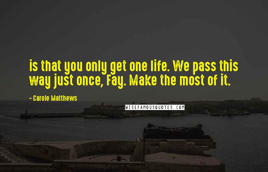 Carole Matthews Quotes: is that you only get one life. We pass this way just once, Fay. Make the most of it.