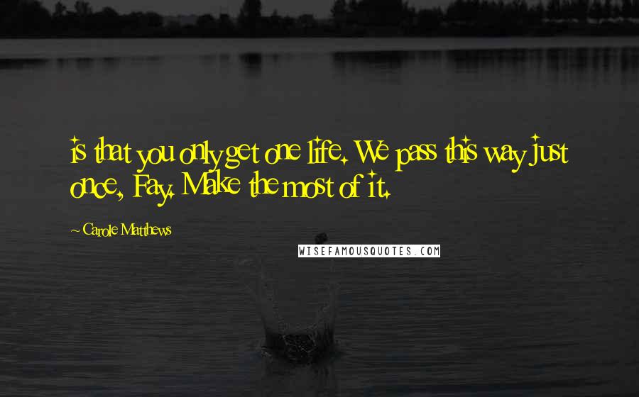 Carole Matthews Quotes: is that you only get one life. We pass this way just once, Fay. Make the most of it.