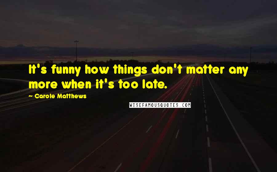 Carole Matthews Quotes: It's funny how things don't matter any more when it's too late.