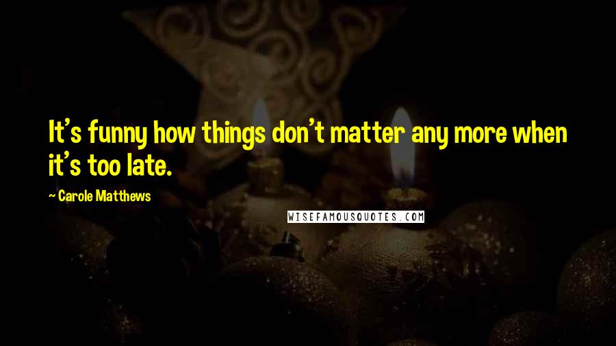 Carole Matthews Quotes: It's funny how things don't matter any more when it's too late.