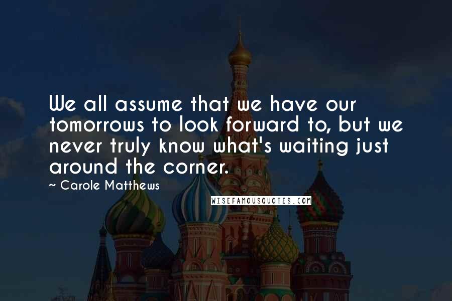 Carole Matthews Quotes: We all assume that we have our tomorrows to look forward to, but we never truly know what's waiting just around the corner.