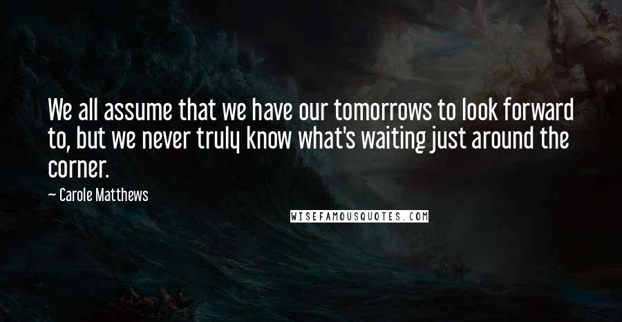 Carole Matthews Quotes: We all assume that we have our tomorrows to look forward to, but we never truly know what's waiting just around the corner.