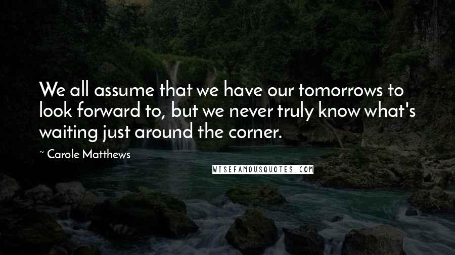Carole Matthews Quotes: We all assume that we have our tomorrows to look forward to, but we never truly know what's waiting just around the corner.