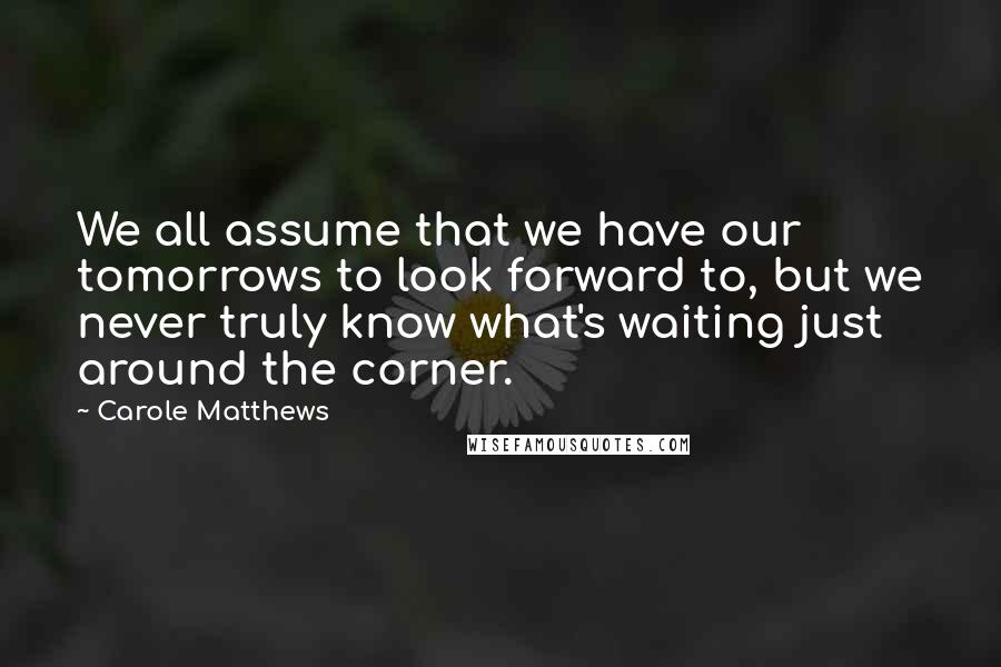 Carole Matthews Quotes: We all assume that we have our tomorrows to look forward to, but we never truly know what's waiting just around the corner.