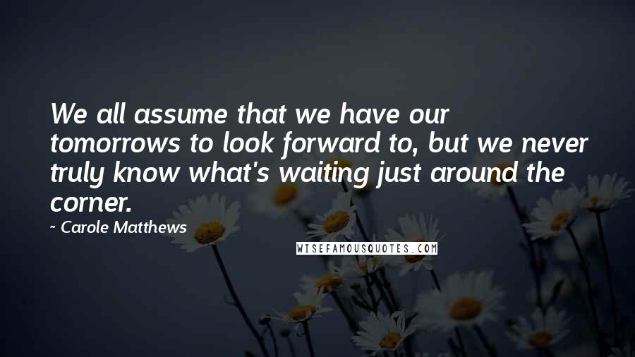 Carole Matthews Quotes: We all assume that we have our tomorrows to look forward to, but we never truly know what's waiting just around the corner.