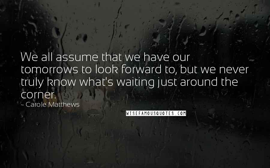 Carole Matthews Quotes: We all assume that we have our tomorrows to look forward to, but we never truly know what's waiting just around the corner.