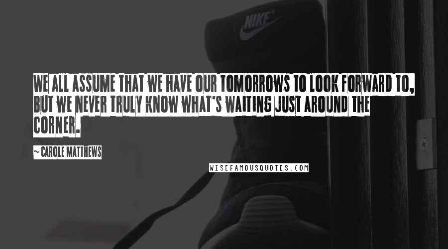 Carole Matthews Quotes: We all assume that we have our tomorrows to look forward to, but we never truly know what's waiting just around the corner.