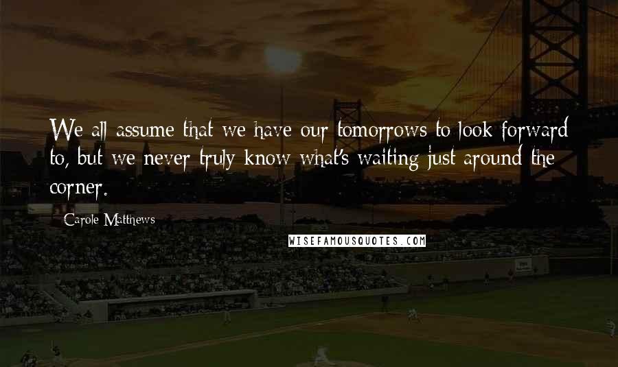 Carole Matthews Quotes: We all assume that we have our tomorrows to look forward to, but we never truly know what's waiting just around the corner.