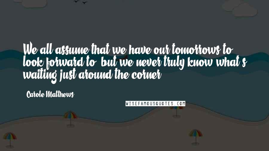 Carole Matthews Quotes: We all assume that we have our tomorrows to look forward to, but we never truly know what's waiting just around the corner.