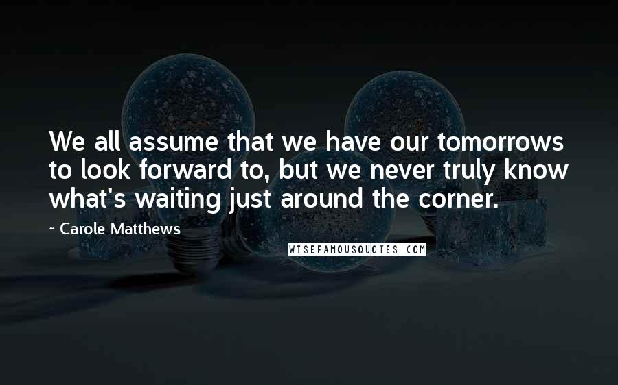 Carole Matthews Quotes: We all assume that we have our tomorrows to look forward to, but we never truly know what's waiting just around the corner.