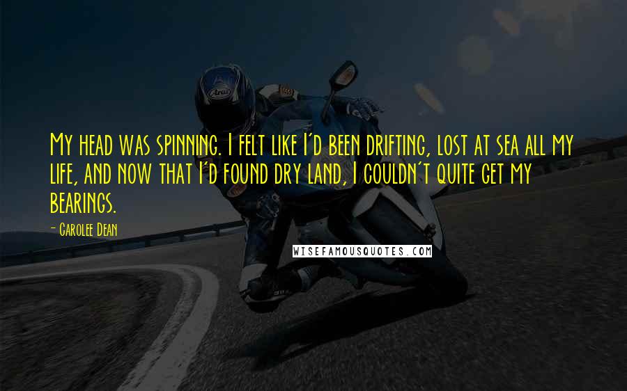 Carolee Dean Quotes: My head was spinning. I felt like I'd been drifting, lost at sea all my life, and now that I'd found dry land, I couldn't quite get my bearings.