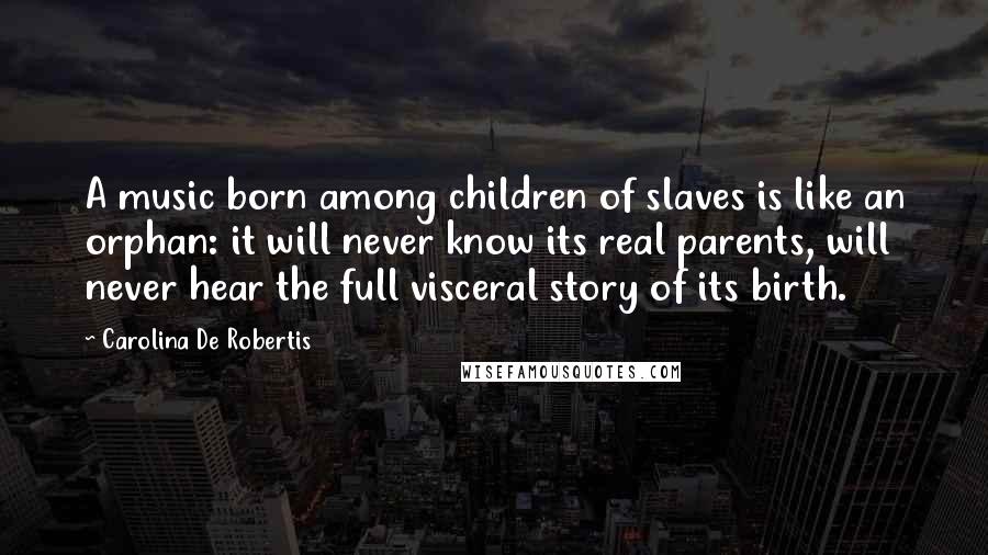 Carolina De Robertis Quotes: A music born among children of slaves is like an orphan: it will never know its real parents, will never hear the full visceral story of its birth.