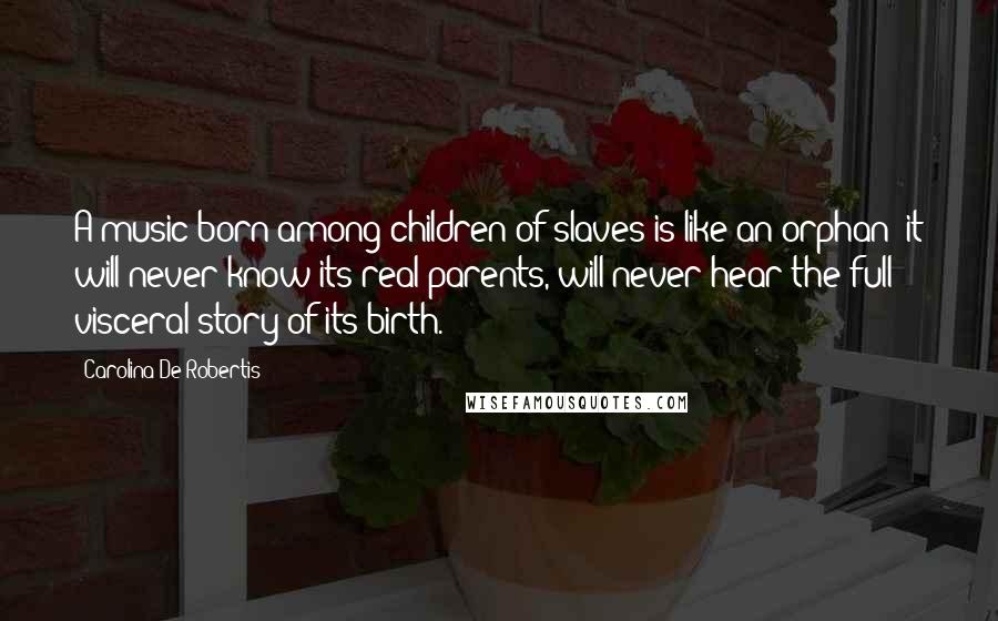 Carolina De Robertis Quotes: A music born among children of slaves is like an orphan: it will never know its real parents, will never hear the full visceral story of its birth.