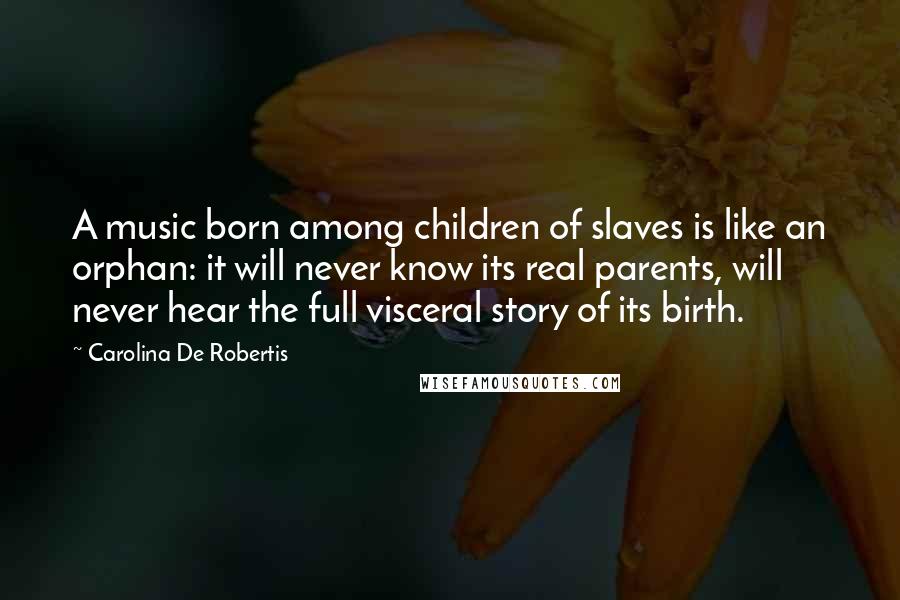 Carolina De Robertis Quotes: A music born among children of slaves is like an orphan: it will never know its real parents, will never hear the full visceral story of its birth.