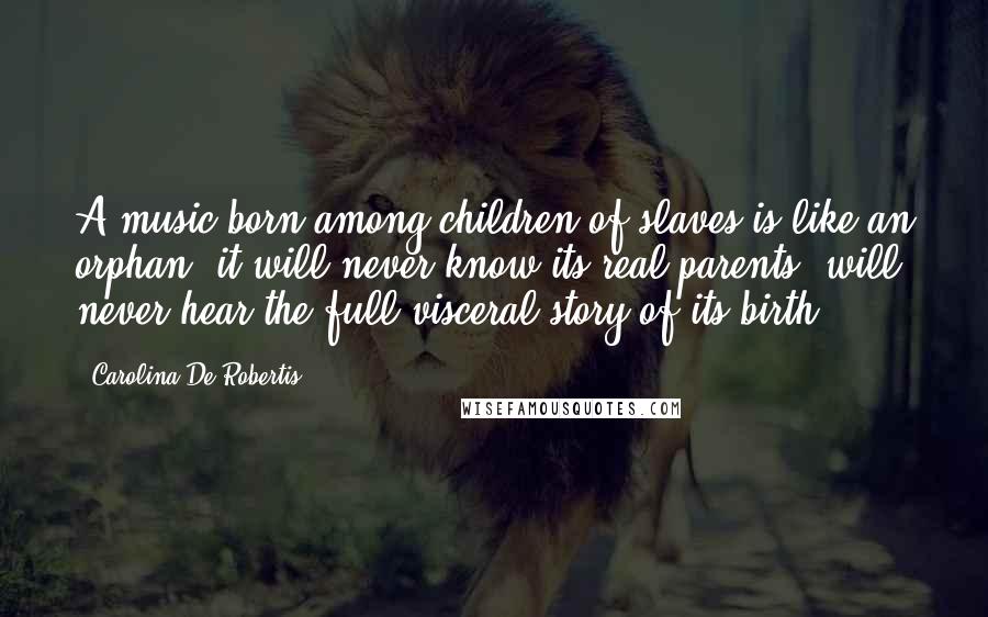 Carolina De Robertis Quotes: A music born among children of slaves is like an orphan: it will never know its real parents, will never hear the full visceral story of its birth.