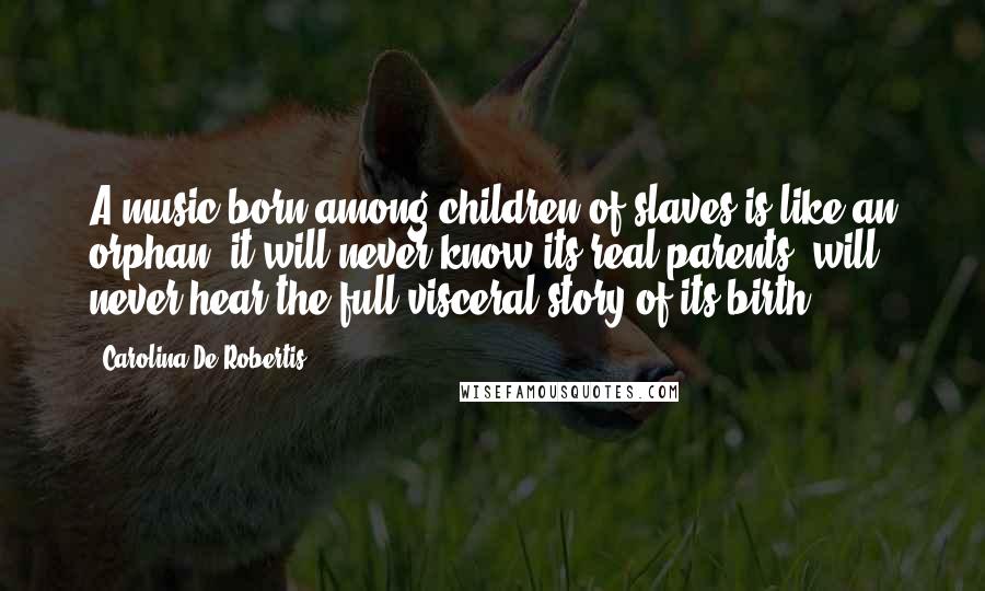Carolina De Robertis Quotes: A music born among children of slaves is like an orphan: it will never know its real parents, will never hear the full visceral story of its birth.