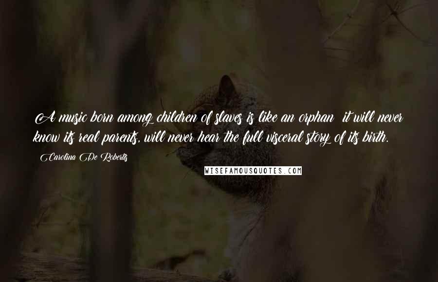Carolina De Robertis Quotes: A music born among children of slaves is like an orphan: it will never know its real parents, will never hear the full visceral story of its birth.