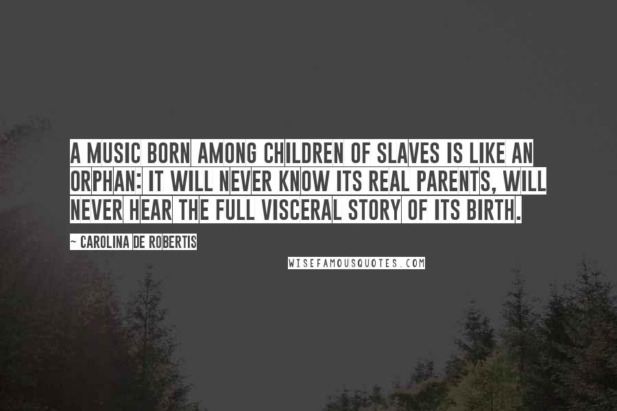 Carolina De Robertis Quotes: A music born among children of slaves is like an orphan: it will never know its real parents, will never hear the full visceral story of its birth.