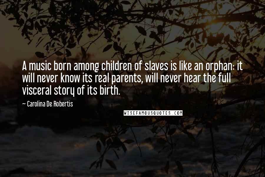 Carolina De Robertis Quotes: A music born among children of slaves is like an orphan: it will never know its real parents, will never hear the full visceral story of its birth.