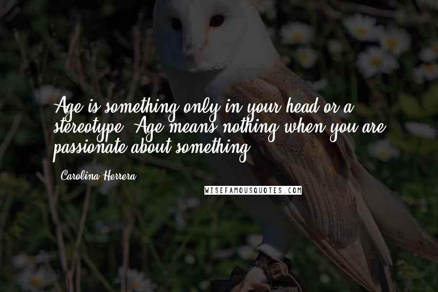 Carolina Herrera Quotes: Age is something only in your head or a stereotype. Age means nothing when you are passionate about something.