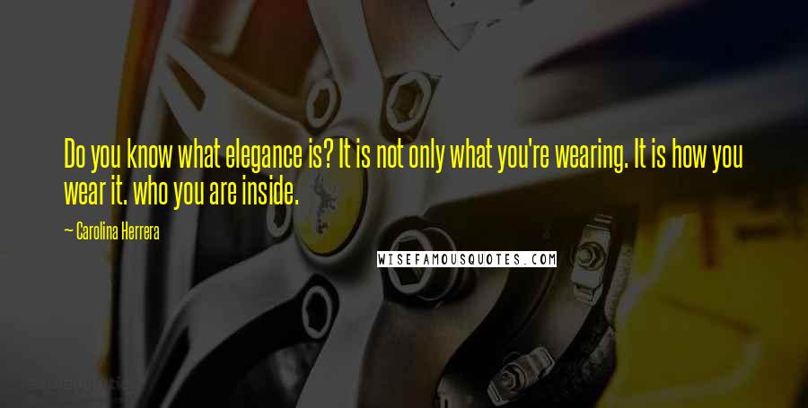 Carolina Herrera Quotes: Do you know what elegance is? It is not only what you're wearing. It is how you wear it. who you are inside.