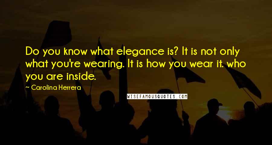 Carolina Herrera Quotes: Do you know what elegance is? It is not only what you're wearing. It is how you wear it. who you are inside.