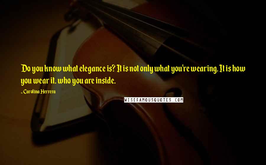 Carolina Herrera Quotes: Do you know what elegance is? It is not only what you're wearing. It is how you wear it. who you are inside.