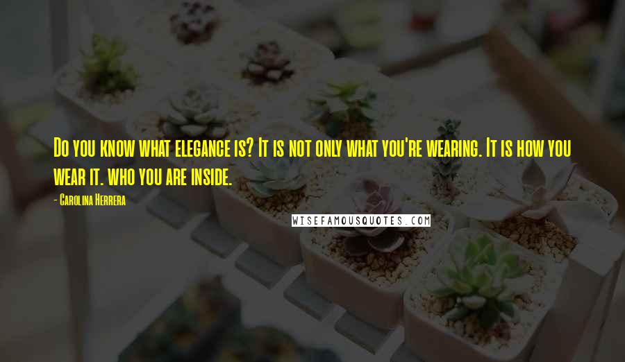 Carolina Herrera Quotes: Do you know what elegance is? It is not only what you're wearing. It is how you wear it. who you are inside.