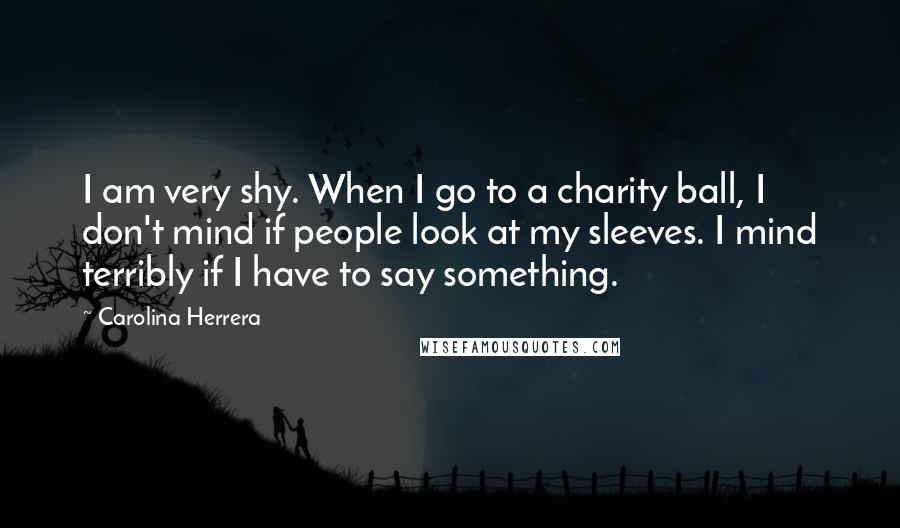 Carolina Herrera Quotes: I am very shy. When I go to a charity ball, I don't mind if people look at my sleeves. I mind terribly if I have to say something.