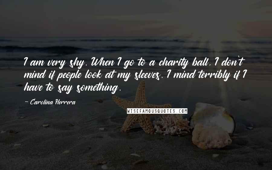 Carolina Herrera Quotes: I am very shy. When I go to a charity ball, I don't mind if people look at my sleeves. I mind terribly if I have to say something.