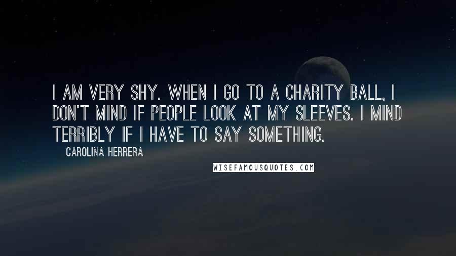 Carolina Herrera Quotes: I am very shy. When I go to a charity ball, I don't mind if people look at my sleeves. I mind terribly if I have to say something.