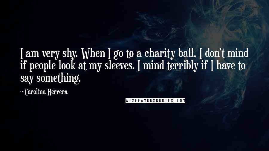 Carolina Herrera Quotes: I am very shy. When I go to a charity ball, I don't mind if people look at my sleeves. I mind terribly if I have to say something.
