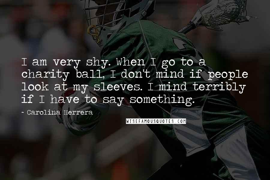 Carolina Herrera Quotes: I am very shy. When I go to a charity ball, I don't mind if people look at my sleeves. I mind terribly if I have to say something.