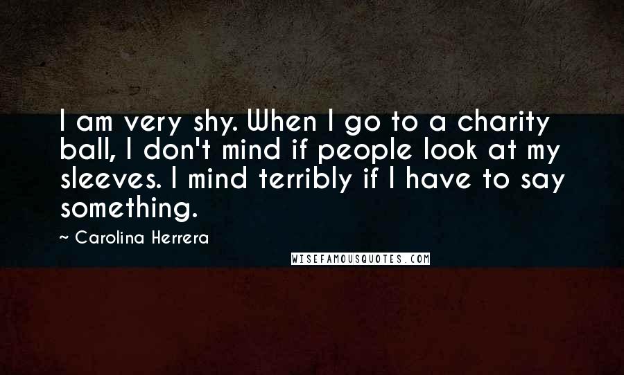 Carolina Herrera Quotes: I am very shy. When I go to a charity ball, I don't mind if people look at my sleeves. I mind terribly if I have to say something.