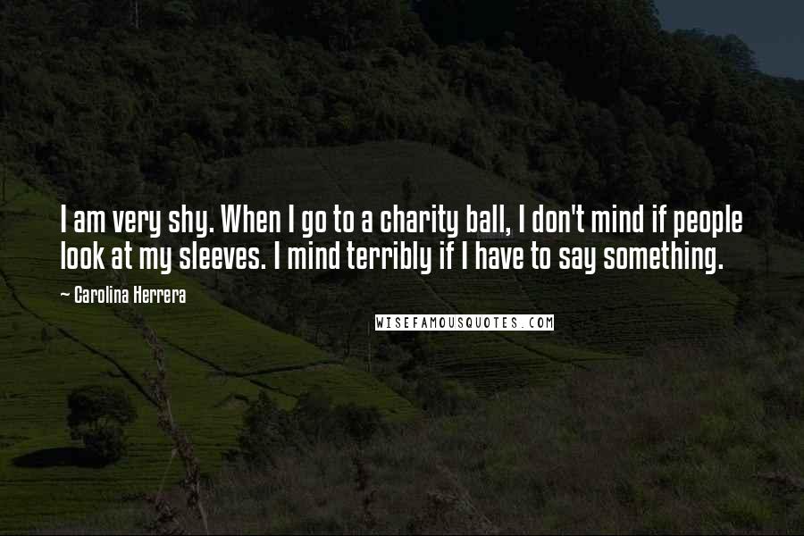Carolina Herrera Quotes: I am very shy. When I go to a charity ball, I don't mind if people look at my sleeves. I mind terribly if I have to say something.