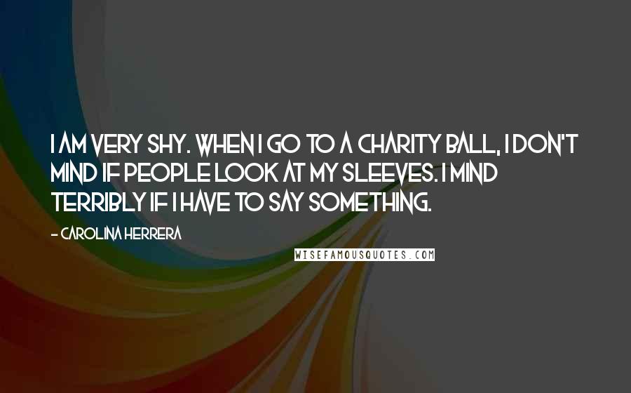 Carolina Herrera Quotes: I am very shy. When I go to a charity ball, I don't mind if people look at my sleeves. I mind terribly if I have to say something.