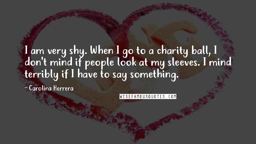 Carolina Herrera Quotes: I am very shy. When I go to a charity ball, I don't mind if people look at my sleeves. I mind terribly if I have to say something.
