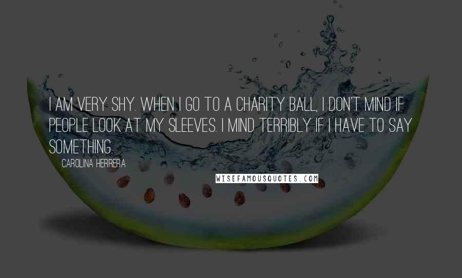 Carolina Herrera Quotes: I am very shy. When I go to a charity ball, I don't mind if people look at my sleeves. I mind terribly if I have to say something.