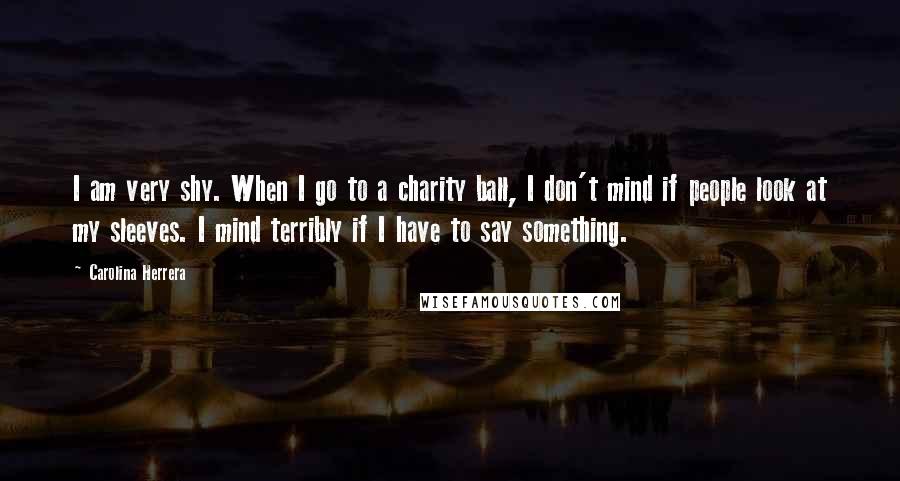 Carolina Herrera Quotes: I am very shy. When I go to a charity ball, I don't mind if people look at my sleeves. I mind terribly if I have to say something.