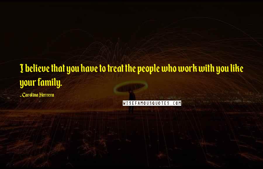 Carolina Herrera Quotes: I believe that you have to treat the people who work with you like your family.