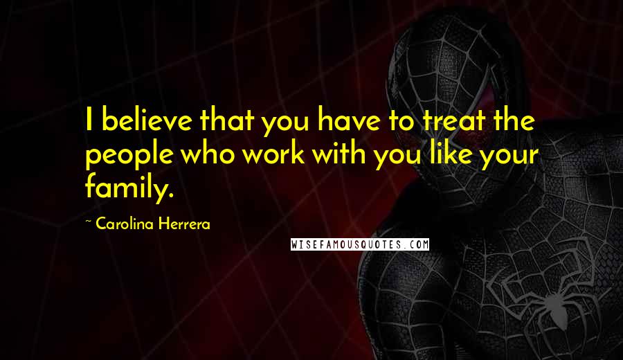 Carolina Herrera Quotes: I believe that you have to treat the people who work with you like your family.